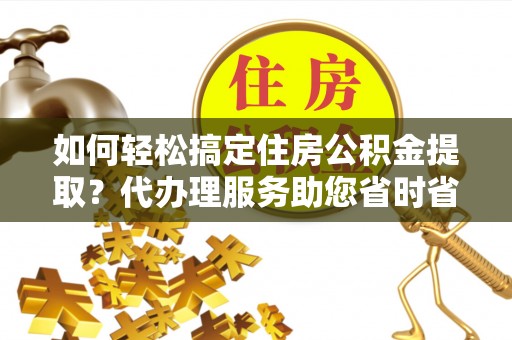 深度如何轻松搞定住房公积金提取？代办理服务助您省时省力