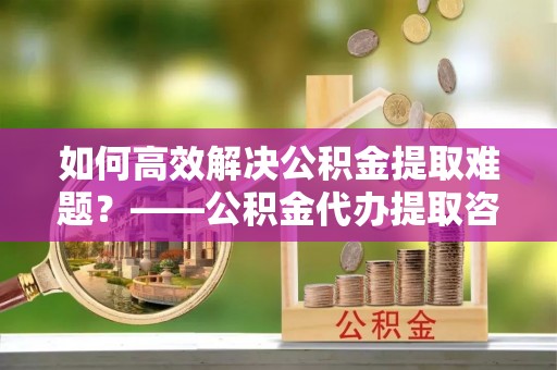 深度如何高效解决公积金提取难题？——公积金代办提取咨询服务全解析