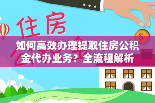 深度如何高效办理提取住房公积金代办业务？全流程解析